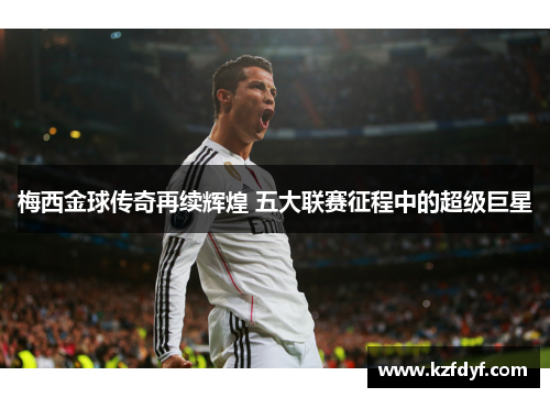 梅西金球传奇再续辉煌 五大联赛征程中的超级巨星