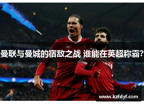 曼联与曼城的宿敌之战 谁能在英超称霸？